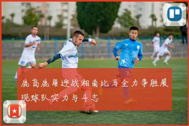 鹿岛鹿角迎战湘南比马全力争胜展现球队实力与斗志