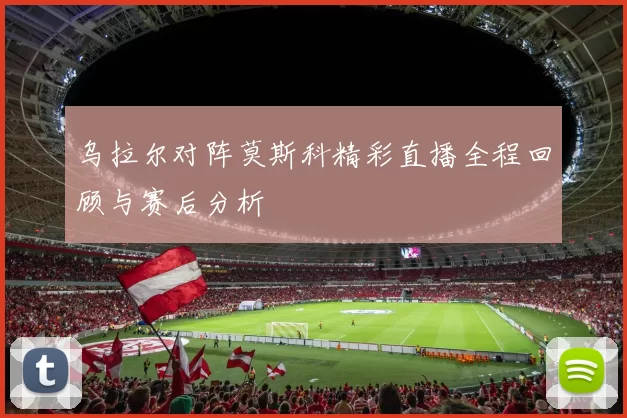 乌拉尔对阵莫斯科精彩直播全程回顾与赛后分析