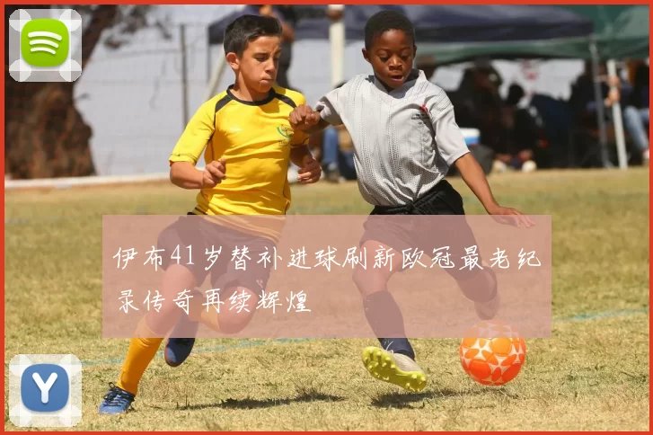 伊布41岁替补进球刷新欧冠最老纪录传奇再续辉煌