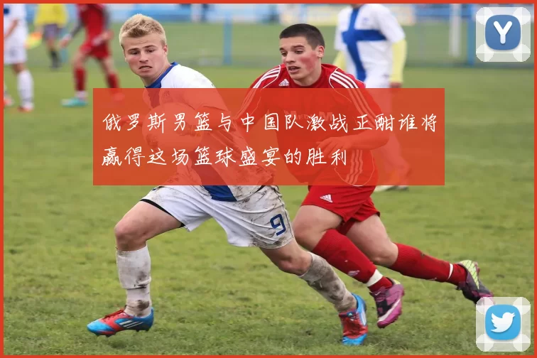 俄罗斯男篮与中国队激战正酣谁将赢得这场篮球盛宴的胜利