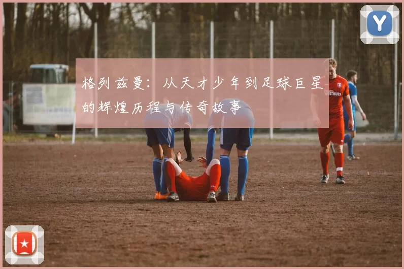 格列兹曼：从天才少年到足球巨星的辉煌历程与传奇故事