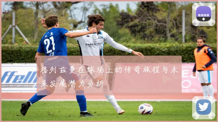 格列兹曼在球场上的传奇旅程与未来发展潜力分析