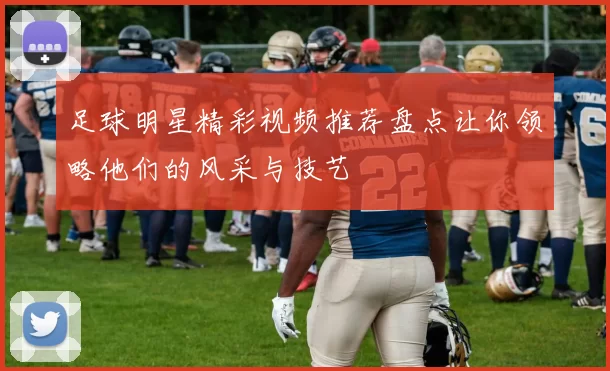 足球明星精彩视频推荐盘点让你领略他们的风采与技艺
