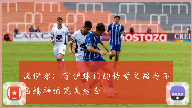 诺伊尔：守护球门的传奇之路与不屈精神的完美结合